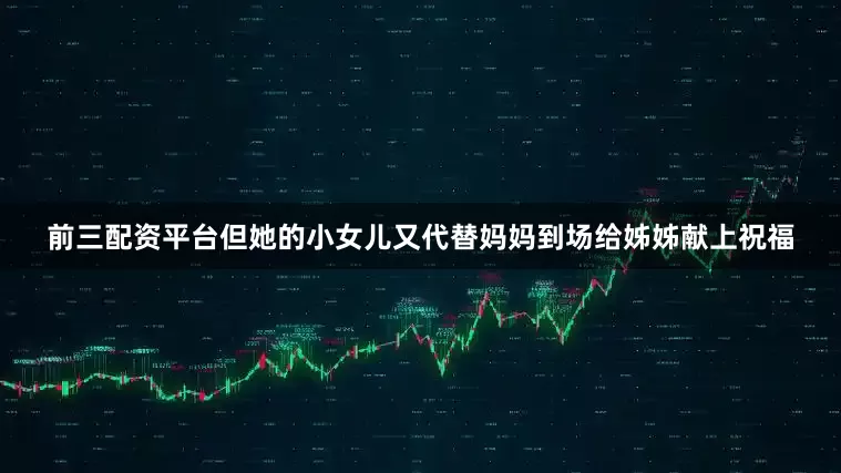 前三配资平台但她的小女儿又代替妈妈到场给姊姊献上祝福