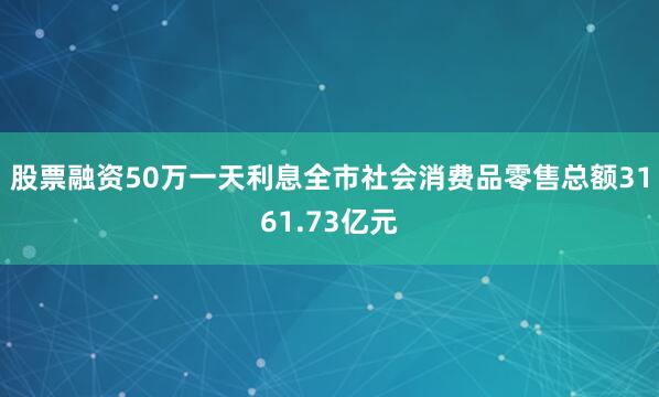 股票融资50万一天利息全市社会消费品零售总额3161.73亿元