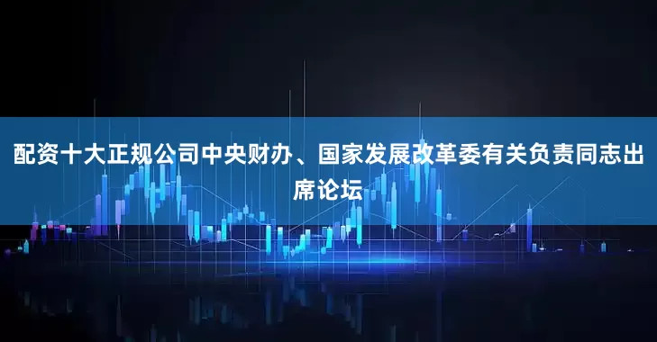 配资十大正规公司中央财办、国家发展改革委有关负责同志出席论坛