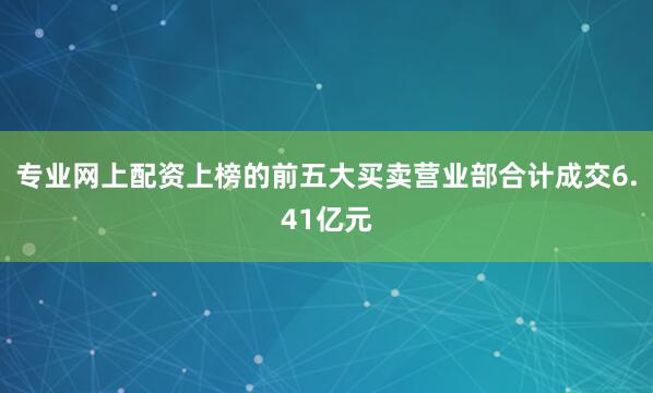 专业网上配资上榜的前五大买卖营业部合计成交6.41亿元