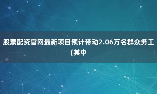 股票配资官网最新项目预计带动2.06万名群众务工(其中