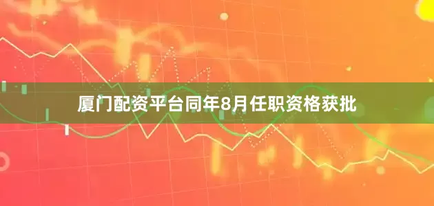 厦门配资平台同年8月任职资格获批