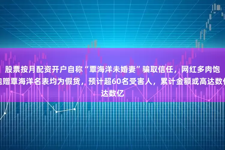 股票按月配资开户自称“覃海洋未婚妻”骗取信任，网红多肉饱饱赠覃海洋名表均为假货，预计超60名受害人，累计金额或高达数亿