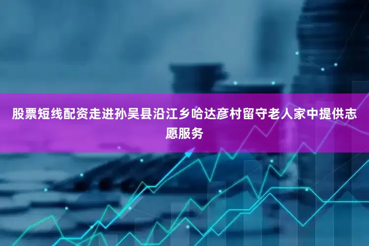 股票短线配资走进孙吴县沿江乡哈达彦村留守老人家中提供志愿服务