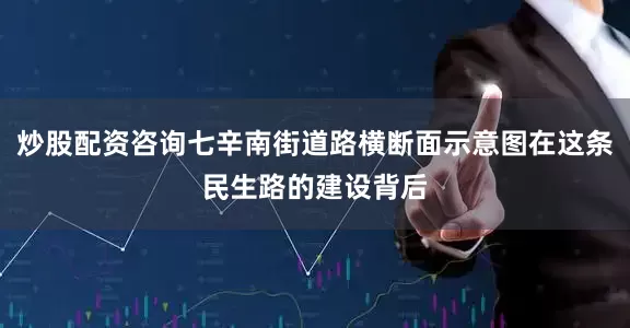 炒股配资咨询七辛南街道路横断面示意图在这条民生路的建设背后