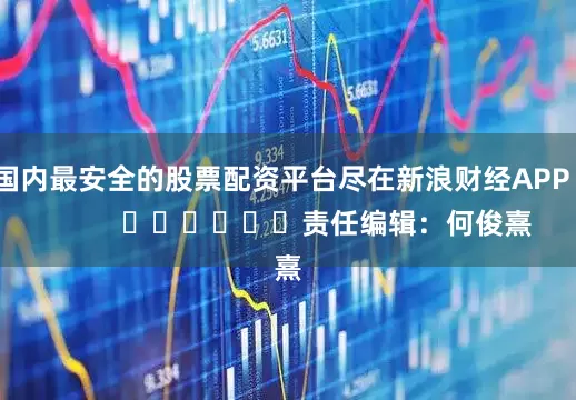 国内最安全的股票配资平台尽在新浪财经APP            						责任编辑：何俊熹