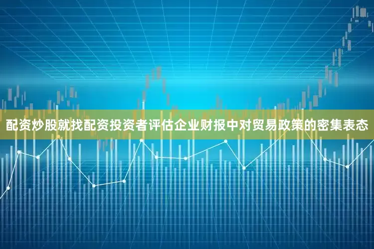 配资炒股就找配资投资者评估企业财报中对贸易政策的密集表态