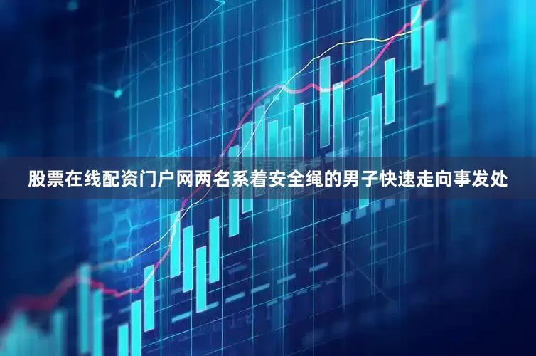 股票在线配资门户网两名系着安全绳的男子快速走向事发处
