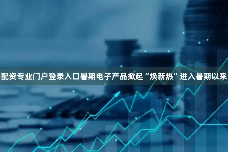 配资专业门户登录入口　　暑期电子产品掀起“焕新热”　　进入暑期以来