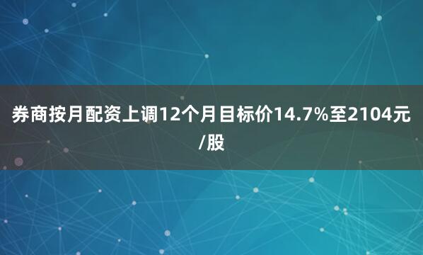 券商按月配资上调12个月目标价14.7%至2104元/股