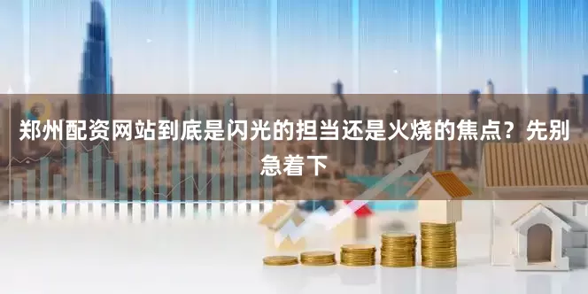 郑州配资网站到底是闪光的担当还是火烧的焦点？先别急着下