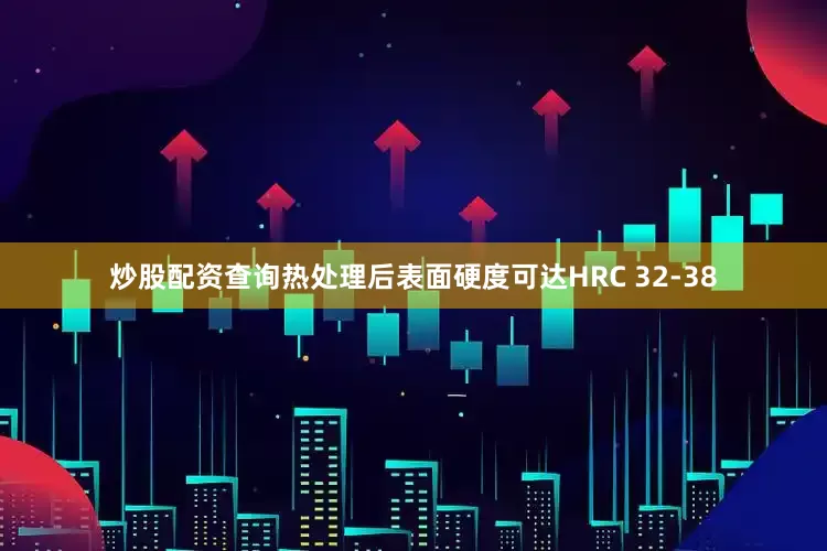 炒股配资查询热处理后表面硬度可达HRC 32-38