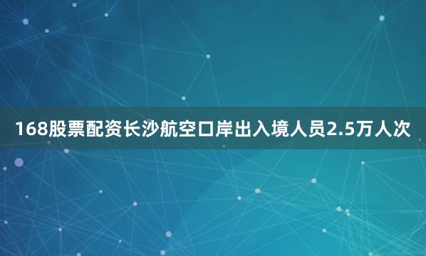 168股票配资长沙航空口岸出入境人员2.5万人次