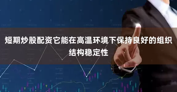 短期炒股配资它能在高温环境下保持良好的组织结构稳定性